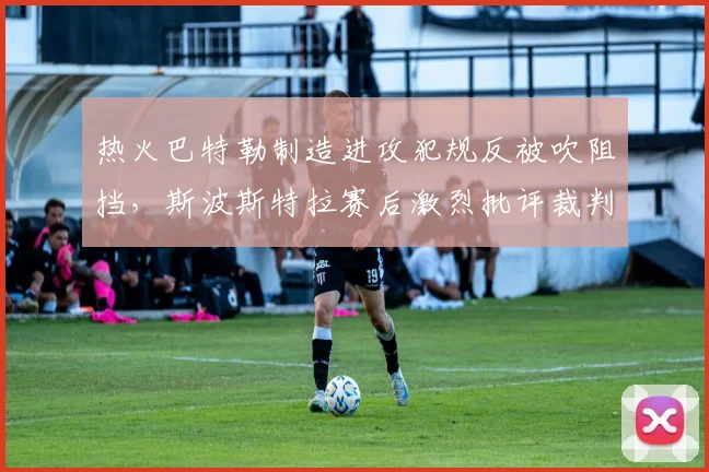 热火巴特勒制造进攻犯规反被吹阻挡,斯波斯特拉赛后激烈批评裁判培训质量