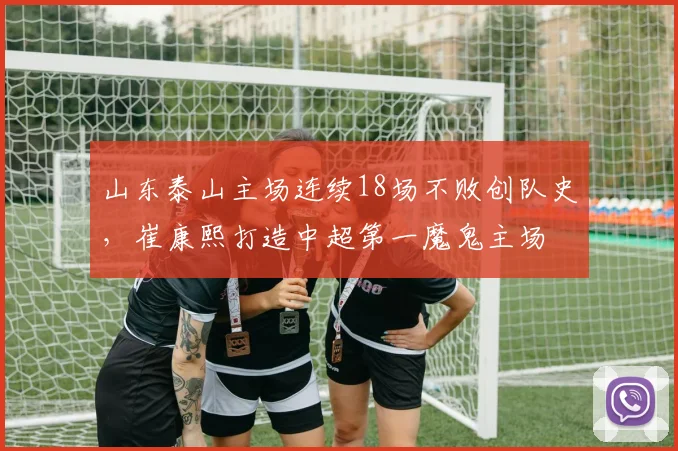 山东泰山主场连续18场不败创队史,崔康熙打造中超第一魔鬼主场