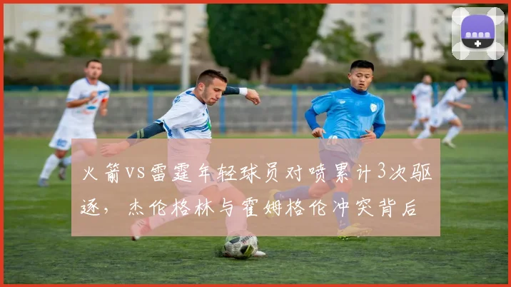 火箭vs雷霆年轻球员对喷累计3次驱逐,杰伦格林与霍姆格伦冲突背后数据对比