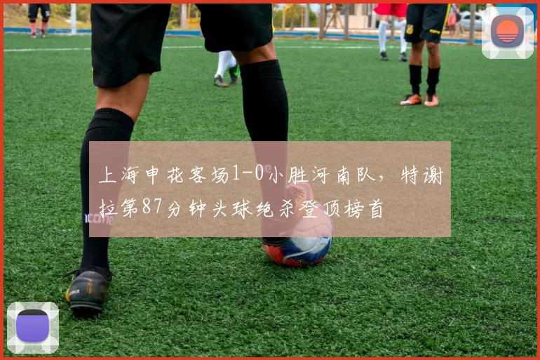 上海申花客场1-0小胜河南队,特谢拉第87分钟头球绝杀登顶榜首