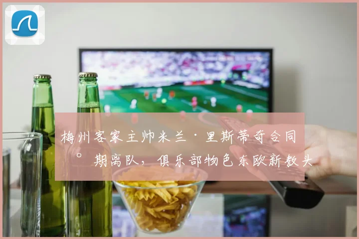 梅州客家主帅米兰·里斯蒂奇合同到期离队,俱乐部物色东欧新教头