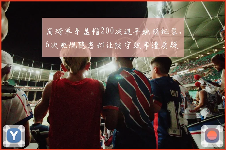 周琦单季盖帽200次追平姚明纪录,6次犯规隐患却让防守效率遭质疑