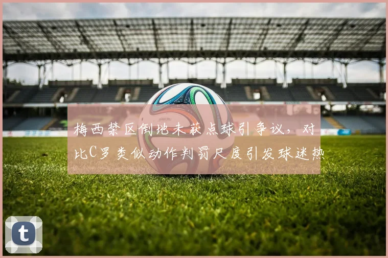梅西禁区倒地未获点球引争议,对比C罗类似动作判罚尺度引发球迷热议