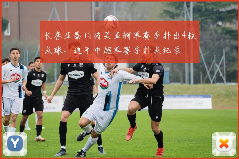 长春亚泰门将吴亚轲单赛季扑出4粒点球,追平中超单赛季扑点纪录
