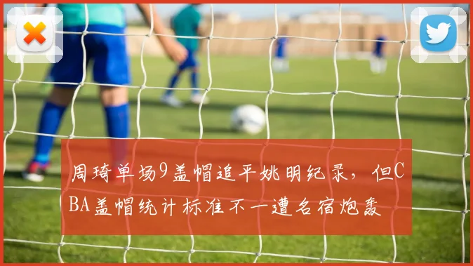 周琦单场9盖帽追平姚明纪录,但CBA盖帽统计标准不一遭名宿炮轰
