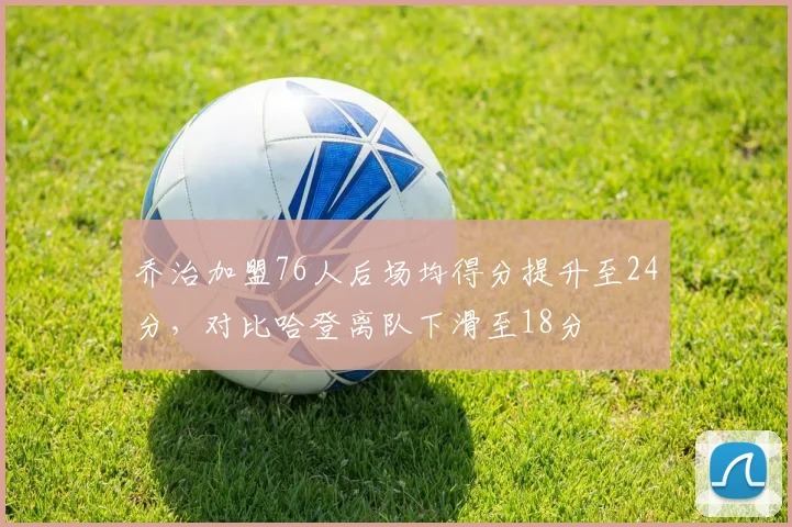 乔治加盟76人后场均得分提升至24分,对比哈登离队下滑至18分