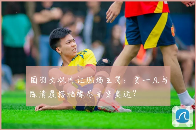 国羽女双内讧现场互骂，贾一凡与陈清晨搭档缘尽东京奥运？