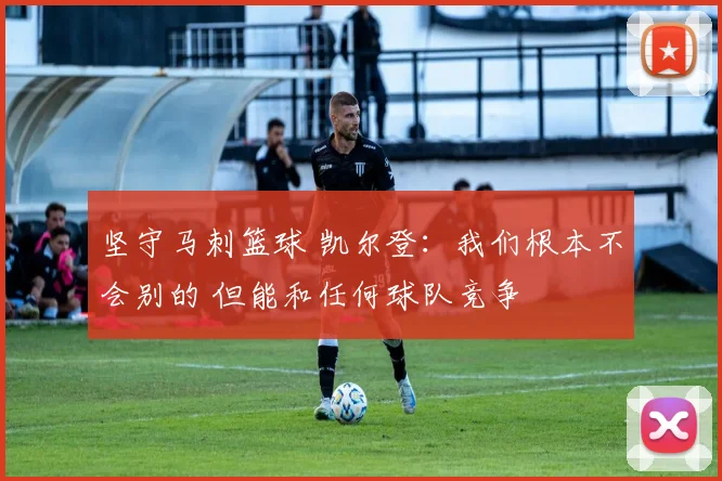 坚守马刺篮球 凯尔登:我们根本不会别的 但能和任何球队竞争