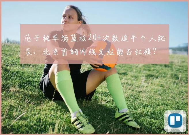 范子铭单场篮板20+次数追平个人纪录,北京首钢内线支柱能否扛旗?